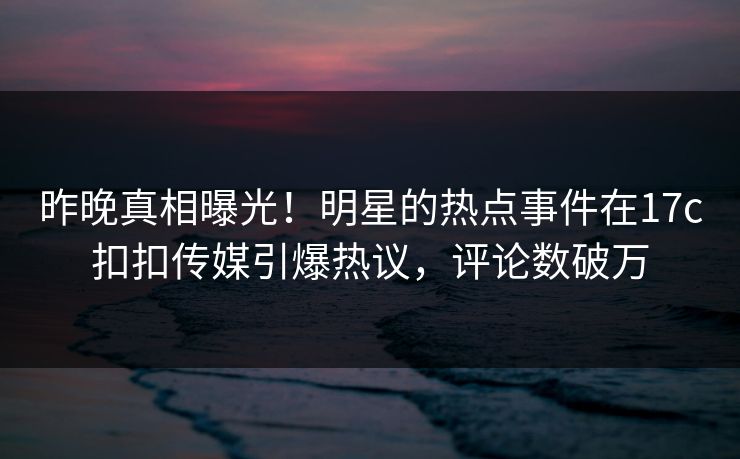 昨晚真相曝光！明星的热点事件在17c扣扣传媒引爆热议，评论数破万