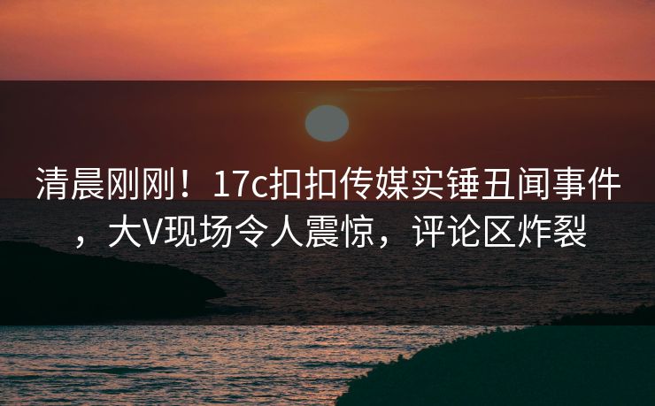 清晨刚刚！17c扣扣传媒实锤丑闻事件，大V现场令人震惊，评论区炸裂