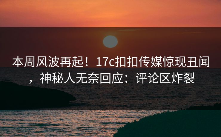 本周风波再起！17c扣扣传媒惊现丑闻，神秘人无奈回应：评论区炸裂
