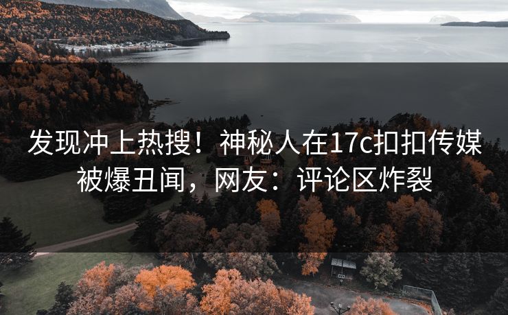 发现冲上热搜！神秘人在17c扣扣传媒被爆丑闻，网友：评论区炸裂