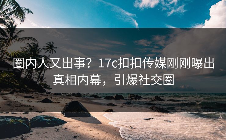 圈内人又出事？17c扣扣传媒刚刚曝出真相内幕，引爆社交圈