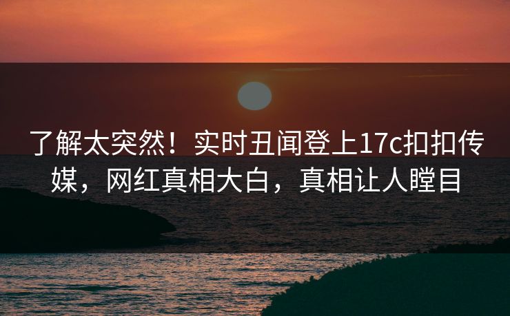 了解太突然！实时丑闻登上17c扣扣传媒，网红真相大白，真相让人瞠目