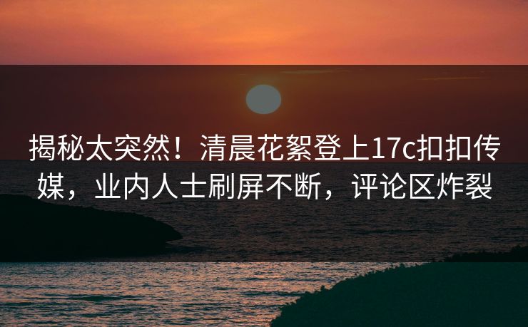 揭秘太突然！清晨花絮登上17c扣扣传媒，业内人士刷屏不断，评论区炸裂