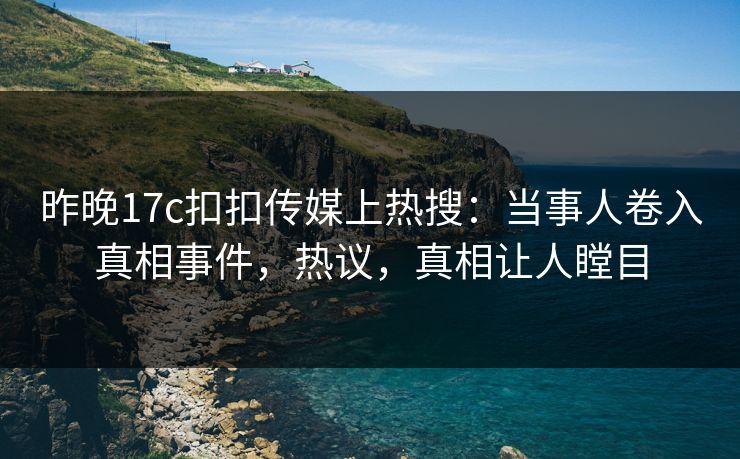 昨晚17c扣扣传媒上热搜：当事人卷入真相事件，热议，真相让人瞠目