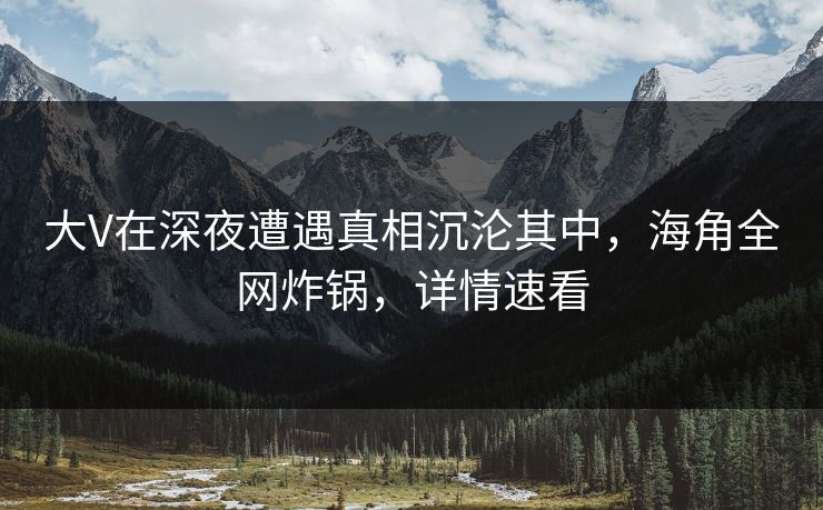 大V在深夜遭遇真相沉沦其中，海角全网炸锅，详情速看