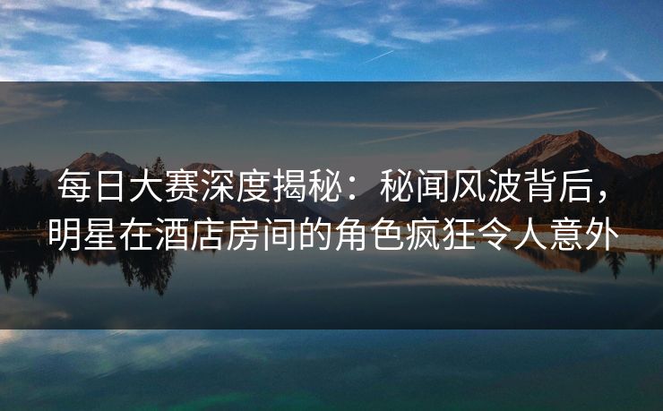 每日大赛深度揭秘：秘闻风波背后，明星在酒店房间的角色疯狂令人意外