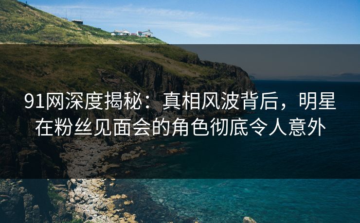 91网深度揭秘：真相风波背后，明星在粉丝见面会的角色彻底令人意外