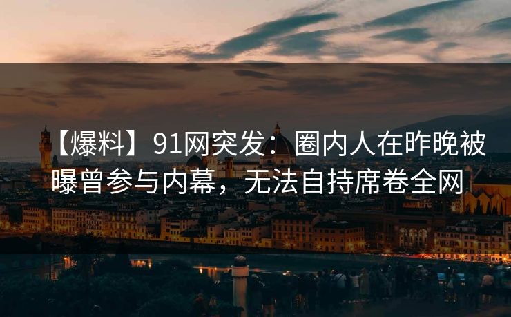 【爆料】91网突发：圈内人在昨晚被曝曾参与内幕，无法自持席卷全网