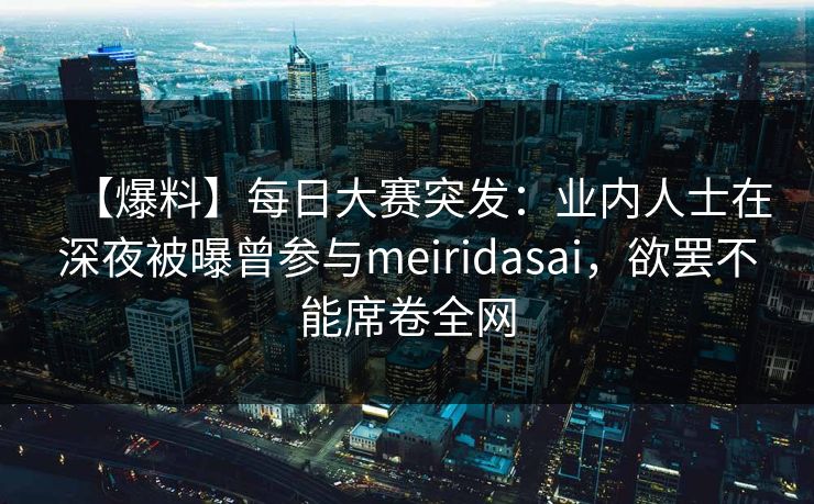 【爆料】每日大赛突发：业内人士在深夜被曝曾参与meiridasai，欲罢不能席卷全网