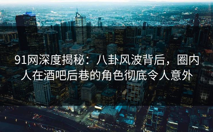 91网深度揭秘：八卦风波背后，圈内人在酒吧后巷的角色彻底令人意外
