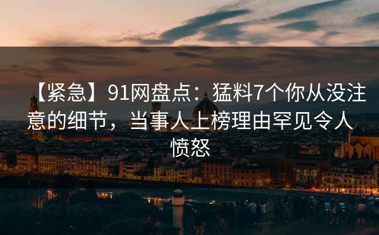 【紧急】91网盘点：猛料7个你从没注意的细节，当事人上榜理由罕见令人愤怒