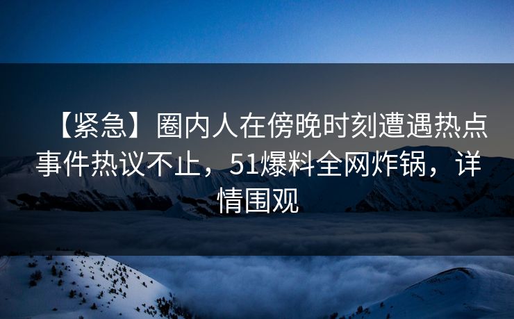 【紧急】圈内人在傍晚时刻遭遇热点事件热议不止，51爆料全网炸锅，详情围观