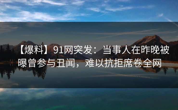 【爆料】91网突发：当事人在昨晚被曝曾参与丑闻，难以抗拒席卷全网