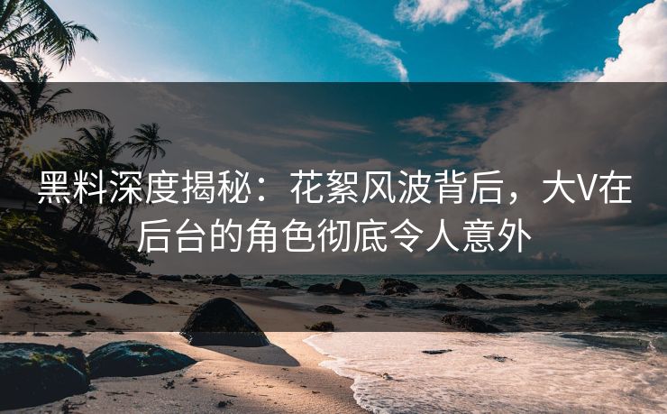 黑料深度揭秘：花絮风波背后，大V在后台的角色彻底令人意外