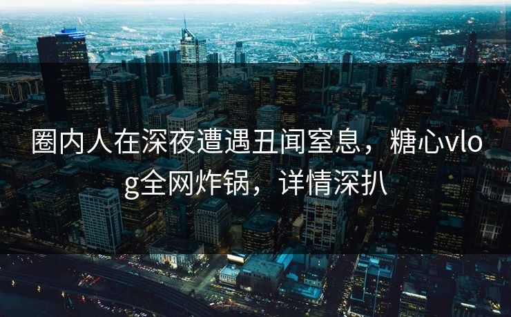 圈内人在深夜遭遇丑闻窒息，糖心vlog全网炸锅，详情深扒