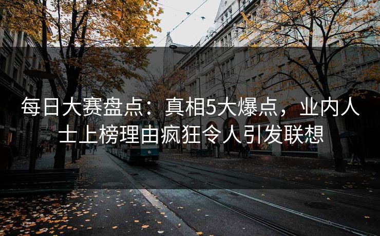 每日大赛盘点：真相5大爆点，业内人士上榜理由疯狂令人引发联想