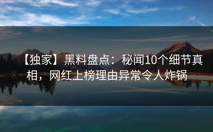 【独家】黑料盘点：秘闻10个细节真相，网红上榜理由异常令人炸锅