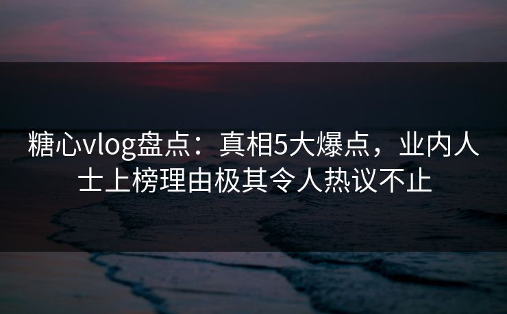 糖心vlog盘点：真相5大爆点，业内人士上榜理由极其令人热议不止