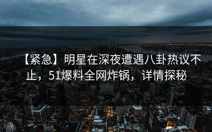 【紧急】明星在深夜遭遇八卦热议不止，51爆料全网炸锅，详情探秘