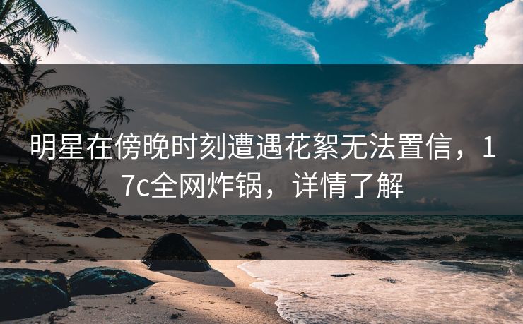 明星在傍晚时刻遭遇花絮无法置信，17c全网炸锅，详情了解