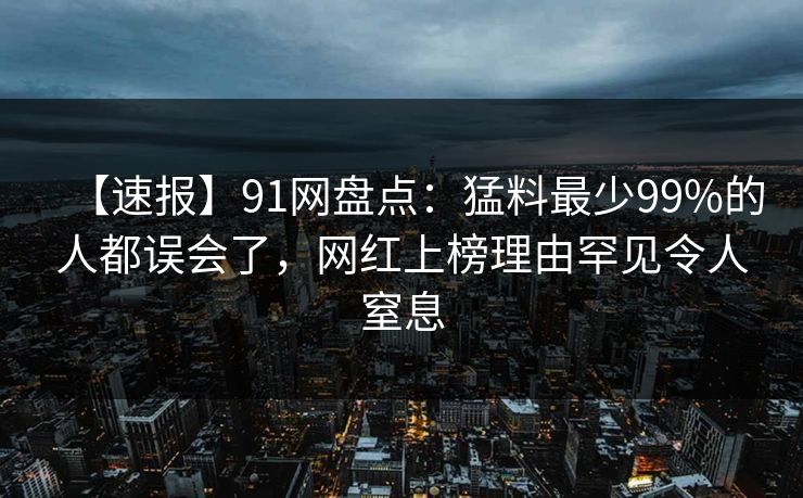 【速报】91网盘点：猛料最少99%的人都误会了，网红上榜理由罕见令人窒息