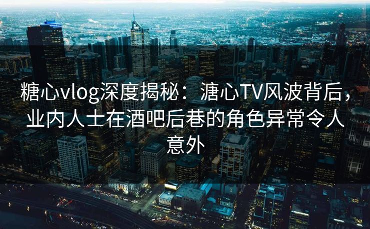 糖心vlog深度揭秘：溏心TV风波背后，业内人士在酒吧后巷的角色异常令人意外