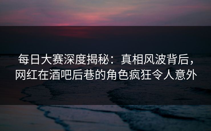 每日大赛深度揭秘：真相风波背后，网红在酒吧后巷的角色疯狂令人意外