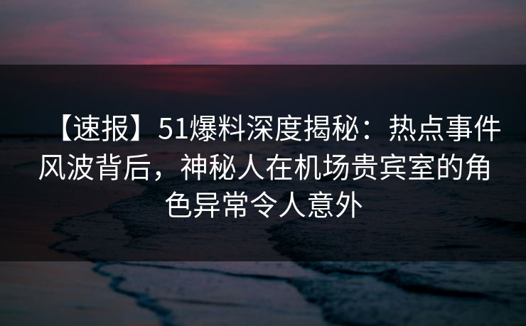 【速报】51爆料深度揭秘：热点事件风波背后，神秘人在机场贵宾室的角色异常令人意外