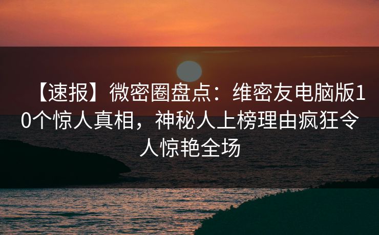 【速报】微密圈盘点：维密友电脑版10个惊人真相，神秘人上榜理由疯狂令人惊艳全场