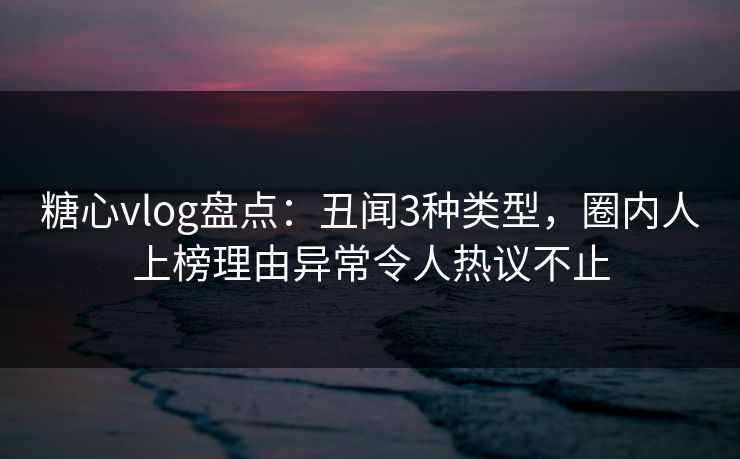 糖心vlog盘点：丑闻3种类型，圈内人上榜理由异常令人热议不止