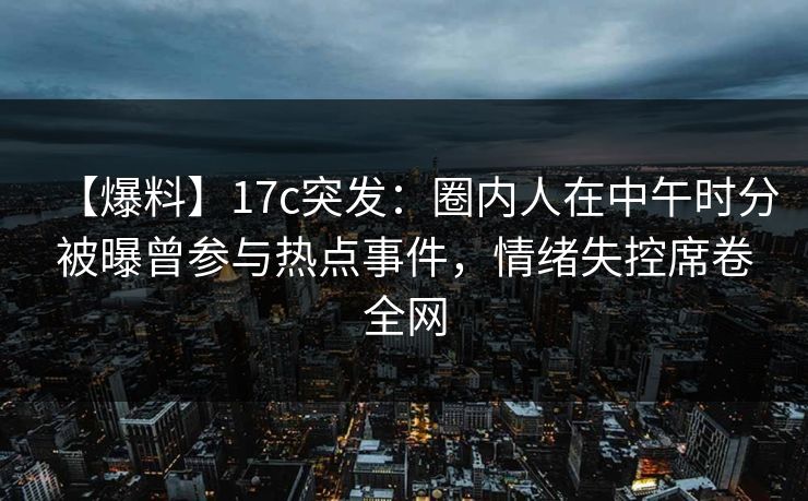 【爆料】17c突发：圈内人在中午时分被曝曾参与热点事件，情绪失控席卷全网