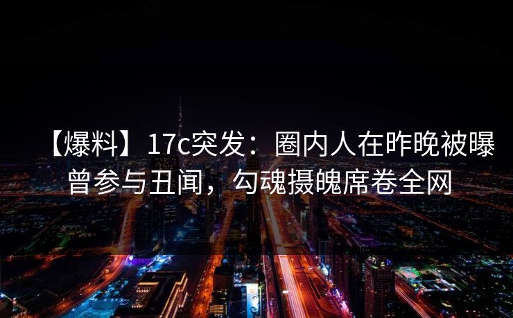 【爆料】17c突发：圈内人在昨晚被曝曾参与丑闻，勾魂摄魄席卷全网