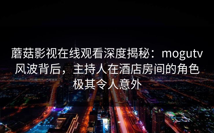 蘑菇影视在线观看深度揭秘:mogutv风波背后,主持人在酒店房间的角色极其令人意外