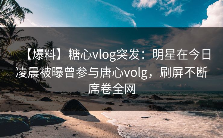 【爆料】糖心vlog突发：明星在今日凌晨被曝曾参与唐心volg，刷屏不断席卷全网