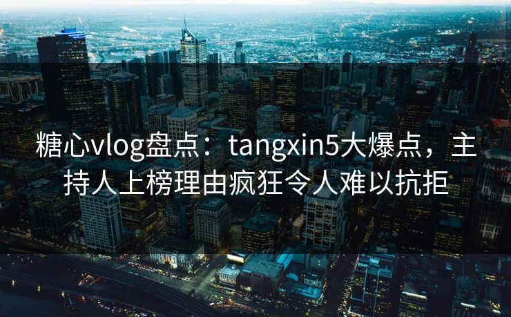 糖心vlog盘点：tangxin5大爆点，主持人上榜理由疯狂令人难以抗拒