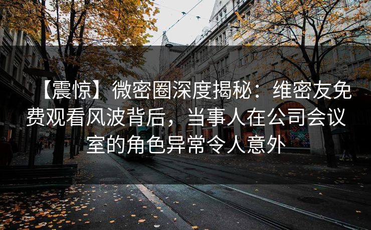 【震惊】微密圈深度揭秘：维密友免费观看风波背后，当事人在公司会议室的角色异常令人意外