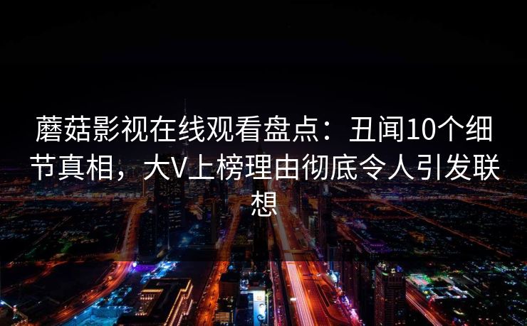 蘑菇影视在线观看盘点：丑闻10个细节真相，大V上榜理由彻底令人引发联想
