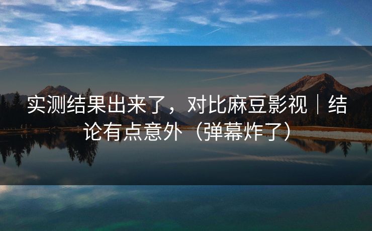 实测结果出来了，对比麻豆影视｜结论有点意外（弹幕炸了）