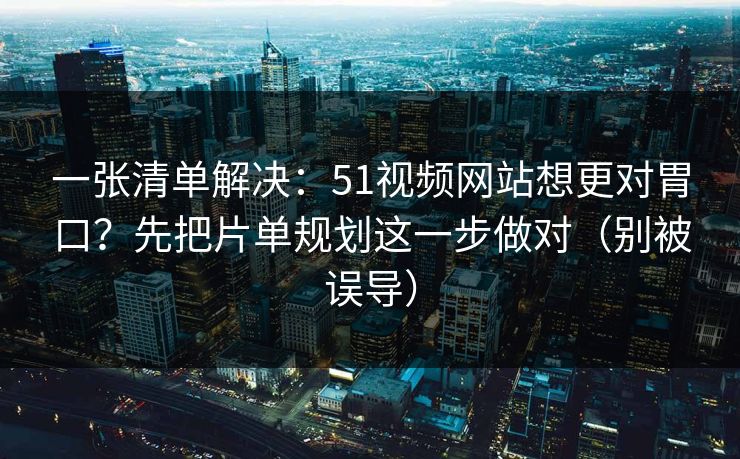 一张清单解决：51视频网站想更对胃口？先把片单规划这一步做对（别被误导）