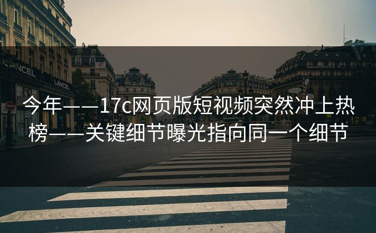今年——17c网页版短视频突然冲上热榜——关键细节曝光指向同一个细节