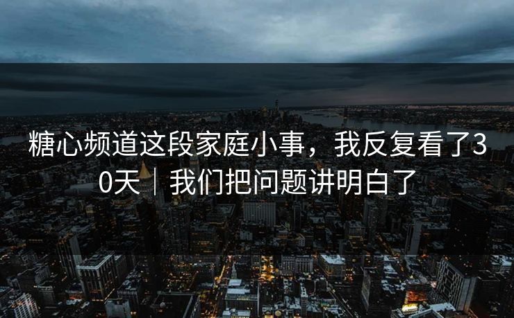 糖心频道这段家庭小事，我反复看了30天｜我们把问题讲明白了
