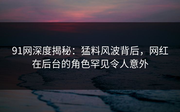 91网深度揭秘：猛料风波背后，网红在后台的角色罕见令人意外